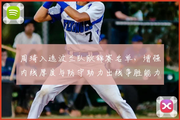 周琦入选波兰队欧锦赛名单，增强内线厚度与防守助力出线争胜能力