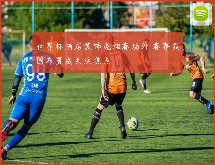 世界杯酒店装饰亮相赛场外 赛事氛围布置成关注焦点