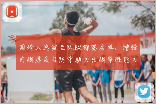周琦入选波兰队欧锦赛名单，增强内线厚度与防守助力出线争胜能力