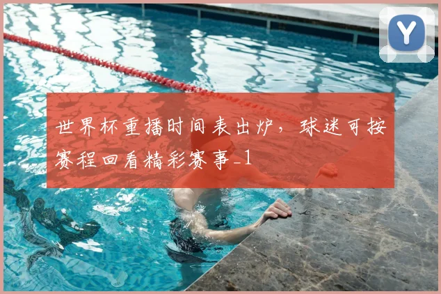 世界杯重播时间表出炉，球迷可按赛程回看精彩赛事_1