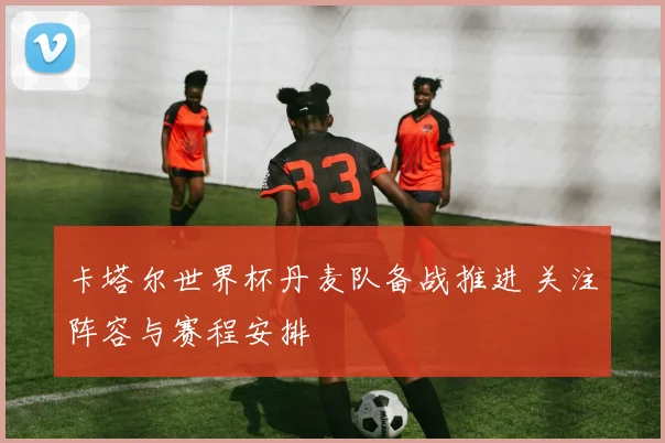 卡塔尔世界杯丹麦队备战推进 关注阵容与赛程安排