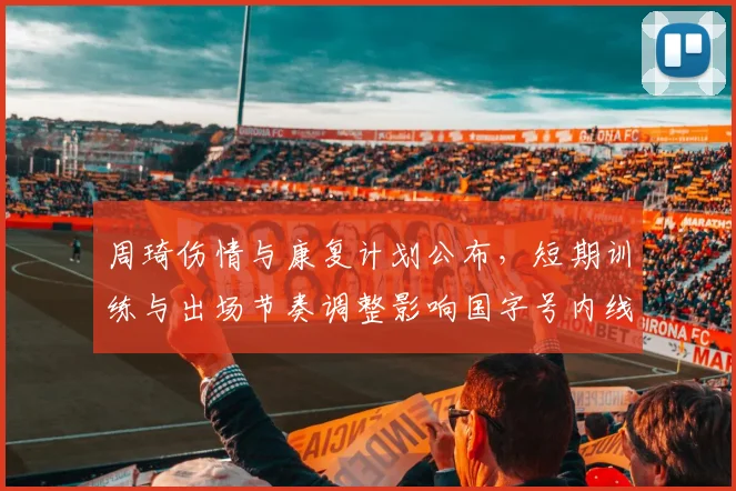 周琦伤情与康复计划公布，短期训练与出场节奏调整影响国字号内线