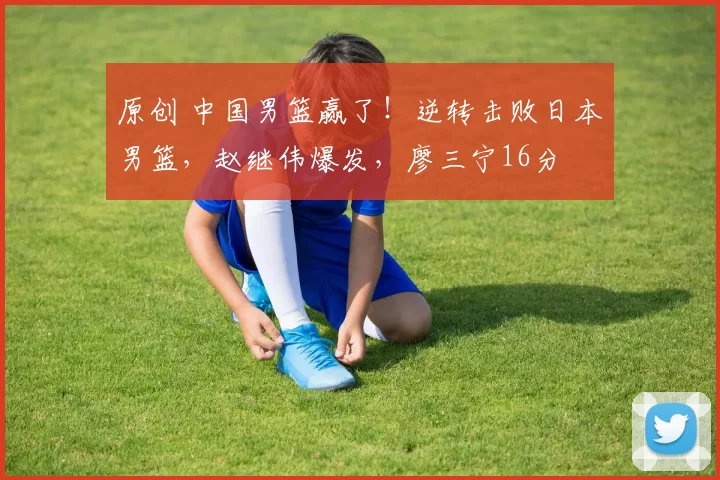 原创 中国男篮赢了！逆转击败日本男篮，赵继伟爆发，廖三宁16分