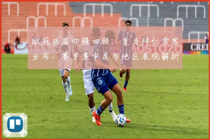 欧冠历届四强回顾：皇马拜仁常客分布、赛季集中度与地区表现解析